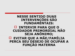 NESSE SENTIDO DUAS
INTERVENÇÕES SÃO
FUNDAMENTAIS:
 INTERVIR PARA QUE O
CUIDADOR PRIMORDIAL NÃO
SEJA ANÔNIMO;
 EVITAR QUE A MÃE/FAMÍLIA
PERCA SEU DESEJO DE OCUPAR A
FUNÇÃO MATERNA

 
