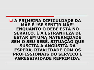  A PRIMEIRA DIFICULDADE DA
MÃE É “SE SENTIR MÃE”
ENQUANTO O BEBÊ ESTÁ NO
SERVIÇO. É A ESTRANHEZA DE
ESTAR EM UMA MATERNIDADE
SEM O SEU BEBÊ, SITUAÇÃO QUE
SUSCITA A ANGÚSTIA DA
ESPERA, RIVALIDADE COM OS
PROFISSIONAIS DO SERVIÇO E
AGRESSIVIDADE REPRIMIDA.

 