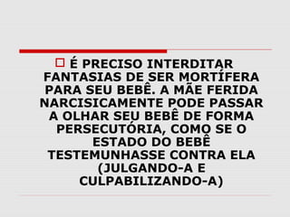  É PRECISO INTERDITAR
FANTASIAS DE SER MORTÍFERA
PARA SEU BEBÊ. A MÃE FERIDA
NARCISICAMENTE PODE PASSAR
A OLHAR SEU BEBÊ DE FORMA
PERSECUTÓRIA, COMO SE O
ESTADO DO BEBÊ
TESTEMUNHASSE CONTRA ELA
(JULGANDO-A E
CULPABILIZANDO-A)

 