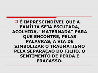  É IMPRESCINDÍVEL QUE A
FAMÍLIA SEJA ESCUTADA,
ACOLHIDA, “MATERNADA” PARA
QUE ENCONTRE, PELAS
PALAVRAS, A VIA DE
SIMBOLIZAR O TRAUMATISMO
PELA SEPARAÇÃO DO FILHO, O
SENTIMENTO DE PERDA E
FRACASSO.

 