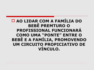  AO LIDAR COM A FAMÍLIA DO
BEBÊ PREMTURO O
PROFISSIONAL FUNCIONARÁ
COMO UMA “PONTE” ENTRE O
BEBÊ E A FAMÍLIA, PROMOVENDO
UM CIRCUITO PROPICIATIVO DE
VÍNCULO.

 