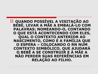  QUANDO POSSÍVEL A VISITAÇÃO AO
BEBÊ, LEVAR A MÃE A EMBALÁ-LO COM
PALAVRAS: NOMEANDO-O, CONTANDO
O QUE ESTÁ ACONTECENDO COM ELES,
QUAL O CONTEXTO ANTERIOR AO
NASCIMENTO, COMO É A FAMÍLIA QUE
O ESPERA – COLOCANDO O RN NUM
CONTEXTO SIMBÓLICO, QUE AJUDARÁ
O BEBÊ A SE CONSTRUIR E À MÃE A
NÃO PERDER SUAS REFERÊNCIAS EM
RELAÇÃO AO FILHO.

 