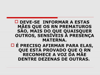  DEVE-SE INFORMAR A ESTAS
MÃES QUE OS RN PREMATUROS
SÃO, MAIS DO QUE QUAISQUER
OUTROS, SENSÍVEIS À PRESENÇA
MATERNA.
 É PRECISO AFIRMAR PARA ELAS,
QUE ESTÁ PROVADO QUE O RN
RECONHECE A VOZ DA MÃE
DENTRE DEZENAS DE OUTRAS.

 