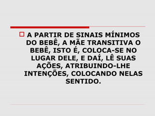  A PARTIR DE SINAIS MÍNIMOS
DO BEBÊ, A MÃE TRANSITIVA O
BEBÊ, ISTO É, COLOCA-SE NO
LUGAR DELE, E DAÍ, LÊ SUAS
AÇÕES, ATRIBUINDO-LHE
INTENÇÕES, COLOCANDO NELAS
SENTIDO.

 