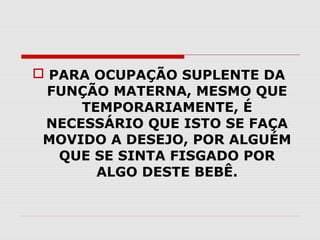  PARA OCUPAÇÃO SUPLENTE DA
FUNÇÃO MATERNA, MESMO QUE
TEMPORARIAMENTE, É
NECESSÁRIO QUE ISTO SE FAÇA
MOVIDO A DESEJO, POR ALGUÉM
QUE SE SINTA FISGADO POR
ALGO DESTE BEBÊ.

 