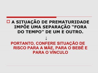  A SITUAÇÃO DE PREMATURIDADE
IMPÕE UMA SEPARAÇÃO “FORA
DO TEMPO” DE UM E OUTRO.
↓
PORTANTO, CONFERE SITUAÇÃO DE
RISCO PARA A MÃE, PARA O BEBÊ E
PARA O VÍNCULO

 