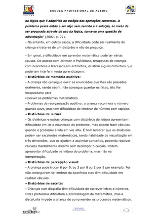 ESCOL A P R O F I S S IONAL D E A V E I R O 
da lógica que é adquirida no estágio das operações concretas. O 
problema passa então a ser algo sem sentido e a solução, ao invés de 
ser procurada através do uso da lógica, torna-se uma questão de 
adivinhação" (2002, p. 72). 
- No entanto, em outros casos, a dificuldade pode ser realmente da 
criança e trata-se de um distúrbio e não de preguiça. 
- Em geral, a dificuldade em aprender matemática pode ter várias 
causas. De acordo com Johnson e Myklebust, terapeutas de crianças 
com desordens e fracassos em aritmética, existem alguns distúrbios que 
poderiam interferir nesta aprendizagem: 
• Distúrbios de memória auditiva: 
- A criança não consegue ouvir os enunciados que lhes são passados 
oralmente, sendo assim, não consegue guardar os fatos, isto lhe 
incapacitaria para 
resolver os problemas matemáticos. 
- Problemas de reorganização auditiva: a criança reconhece o número 
quando ouve, mas tem dificuldade de lembrar do número com rapidez. 
• Distúrbios de leitura: 
- Os disléxicos e outras crianças com distúrbios de leitura apresentam 
dificuldade em ler o enunciado do problema, mas podem fazer cálculos 
quando o problema é lido em voz alta. É bom lembrar que os disléxicos 
podem ser excelentes matemáticos, tendo habilidade de visualização em 
três dimensões, que os ajudam a assimilar conceitos, podendo resolver 
cálculos mentalmente mesmo sem decompor o cálculo. Podem 
apresentar dificuldade na leitura do problema, mas não na 
interpretação. 
• Distúrbios de percepção visual: 
- A criança pode trocar 6 por 9, ou 3 por 8 ou 2 por 5 por exemplo. Por 
não conseguirem se lembrar da aparência elas têm dificuldade em 
realizar cálculos. 
• Distúrbios de escrita: 
- Crianças com disgrafia têm dificuldade de escrever letras e números. 
Estes problemas dificultam a aprendizagem da matemática, mas a 
discalculia impede a criança de compreender os processos matemáticos. 
União Europeia 
Fundo Social Europeu 
 