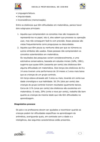 ESCOL A P R O F I S S IONAL D E A V E I R O 
• Linguagem/leitura. 
• Impulsividade. 
• Inconsistência (memorização). 
Entre os disléxicos que têm dificuldades em matemática, parece haver 
dois subgrupos principais: 
1. Aqueles que compreendem os conceitos mas são incapazes de 
representá-los no papel, isto é, eles sabem que processo ou operação 
usar, mas não conseguem fazê-lo com precisão. Essas pessoas são 
vistas frequentemente como preguiçosas ou descuidadas. 
2. Aqueles que têm pouca ou nenhuma ideia por que os números ou 
outros símbolos são usados. Essas pessoas não compreendem os 
conceitos subentendidos em matemática. 
Os resultados das pesquisas variam consideravelmente, e uma 
estimativa conservadora, baseada em estudos iniciais (Joffe, 1981), 
sugeriria que quase 60% (sessenta por cento) dos disléxicos têm 
alguma dificuldade em matemática. Dois terços dos disléxicos de 8 a 
14 anos tiveram uma performance de 18 meses a 2 anos mais baixa 
que as crianças de um grupo-controle. 
Um terço estava atrasado até 3 anos ou mais, levando em conta sua 
idade cronológica e sua habilidade. Só 2% (dois por cento) das 
crianças do grupo-controle tiveram resultados igualmente baixos. 
Cerca de 11% (onze por cento) dos disléxicos são excelentes em 
matemática. O resto, 29% (vinte e nove por cento), trabalha tão bem 
quanto as crianças da mesma idade que não têm dificuldades na 
aprendizagem. 
União Europeia 
Fundo Social Europeu 
Diagnóstico precoce 
Os pais e os professores devem ser ajudados a reconhecer quando as 
crianças podem ter dificuldades específicas na aprendizagem da 
aritmética, averiguando quais, em contraste com a idade e a 
inteligência, das seguintes características estão presentes. 
 