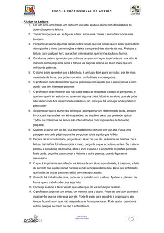 ESCOL A P R O F I S S IONAL D E A V E I R O 
União Europeia 
Fundo Social Europeu 
Ajudar na Leitura 
1. Ler um livro, uma frase, um texto em voz alta, ajuda o aluno com dificuldades de 
aprendizagem na leitura. 
2. Tomar tempo para ver as figuras e falar sobre elas. Deixe o aluno falar sobre elas 
também. 
3. Pergunte ao aluno algumas coisas sobre aquilo que ela pensa que o autor queria dizer. 
Acompanhe o ritmo das emoções e deixe transparecê-las através da voz. Pratique a 
leitura com qualquer livro que achar interessante, que tenha acção ou humor. 
4. Os alunos podem aprender que os livros ocupam um lugar importante na sua vida. A 
maneira como pega nos livros e folheia as páginas ensina ao aluno mais que um 
milhão de palavras. 
5. O aluno pode aprender que a biblioteca é um lugar bom para se visitar, por ter mais 
variedade de livros, por podermos estar confortáveis e sossegados. 
6. O professor pode demonstrar que se preocupa com aquilo que o aluno pensa e com 
aquilo que tem interesse para ele. 
7. O professor pode mostrar que não sabe todas as respostas a todas as perguntas, e 
que tem que ir ler, estudar ou aprender alguma coisa. Mostrar ao aluno que ele pode 
não saber onde fica determinada cidade ou rio, mas que há um lugar onde podem ir 
para saber. 
8. Se perceber que o aluno não consegue acompanhar um determinado texto, procure 
livros com impressões em letras grandes, ou amplie o texto que pretende aplicar. 
Todos os problemas de leitura são intensificados com impressões de tamanho 
pequeno. 
9. Quando o aluno tem de ler, leia alternadamente com ele em voz alta. Faça uma 
paragem em cada página para lhe perguntar sobre aquilo que foi lido. 
10. Depois de ler uma história, pergunte ao aluno do que ela se lembra na história. Se a 
leitura da história foi interrompida a meio, pergunte o que aconteceu antes. Se o aluno 
perdeu a sequência da história, abra o livro e ajude-o a encontrar as partes perdidas. 
Mais tarde, peça-lhe para contar a história a outra pessoa, usando figuras se 
necessário. 
11. O que é importante ser referido, na leitura de um aluno com dislexia, é o erro ou a falta 
de sentido que a palavra faz na frase e não a incapacidade dele. Deve ser enfatizado 
que todas as outras palavras estão bem excepto aquela. 
12. Quando há trabalho de casa, pode ver o trabalho com o aluno. Ajude-o a planear, de 
forma que o trabalho de casa seja feito. 
13. Encoraje o aluno a fazer aquilo que sabe que ele vai conseguir realizar. 
14. O professor pode ser um amigo, um mentor para o aluno. Pode ser um bom ouvinte e 
mostrar-lhe que se interessa por ele. Pode lá estar para ajudá-lo a organizar o seu 
tempo fazendo com que não desperdice as horas preciosas. Pode ajudar quando os 
outros colegas se rirem ou não o entenderem. 
 
