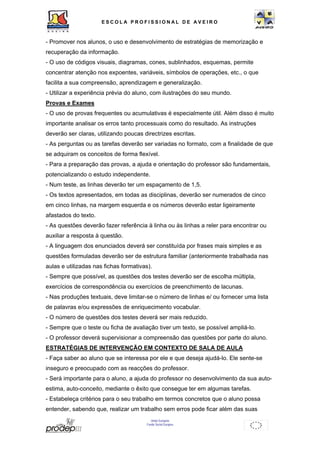 ESCOL A P R O F I S S IONAL D E A V E I R O 
- Promover nos alunos, o uso e desenvolvimento de estratégias de memorização e 
recuperação da informação. 
- O uso de códigos visuais, diagramas, cones, sublinhados, esquemas, permite 
concentrar atenção nos expoentes, variáveis, símbolos de operações, etc., o que 
facilita a sua compreensão, aprendizagem e generalização. 
- Utilizar a experiência prévia do aluno, com ilustrações do seu mundo. 
Provas e Exames 
- O uso de provas frequentes ou acumulativas é especialmente útil. Além disso é muito 
importante analisar os erros tanto processuais como do resultado. As instruções 
deverão ser claras, utilizando poucas directrizes escritas. 
- As perguntas ou as tarefas deverão ser variadas no formato, com a finalidade de que 
se adquiram os conceitos de forma flexível. 
- Para a preparação das provas, a ajuda e orientação do professor são fundamentais, 
potencializando o estudo independente. 
- Num teste, as linhas deverão ter um espaçamento de 1,5. 
- Os textos apresentados, em todas as disciplinas, deverão ser numerados de cinco 
em cinco linhas, na margem esquerda e os números deverão estar ligeiramente 
afastados do texto. 
- As questões deverão fazer referência à linha ou às linhas a reler para encontrar ou 
auxiliar a resposta à questão. 
- A linguagem dos enunciados deverá ser constituída por frases mais simples e as 
questões formuladas deverão ser de estrutura familiar (anteriormente trabalhada nas 
aulas e utilizadas nas fichas formativas). 
- Sempre que possível, as questões dos testes deverão ser de escolha múltipla, 
exercícios de correspondência ou exercícios de preenchimento de lacunas. 
- Nas produções textuais, deve limitar-se o número de linhas e/ ou fornecer uma lista 
de palavras e/ou expressões de enriquecimento vocabular. 
- O número de questões dos testes deverá ser mais reduzido. 
- Sempre que o teste ou ficha de avaliação tiver um texto, se possível ampliá-lo. 
- O professor deverá supervisionar a compreensão das questões por parte do aluno. 
ESTRATÉGIAS DE INTERVENÇÃO EM CONTEXTO DE SALA DE AULA 
- Faça saber ao aluno que se interessa por ele e que deseja ajudá-lo. Ele sente-se 
inseguro e preocupado com as reacções do professor. 
- Será importante para o aluno, a ajuda do professor no desenvolvimento da sua auto-estima, 
auto-conceito, mediante o êxito que consegue ter em algumas tarefas. 
- Estabeleça critérios para o seu trabalho em termos concretos que o aluno possa 
entender, sabendo que, realizar um trabalho sem erros pode ficar além das suas 
União Europeia 
Fundo Social Europeu 
 