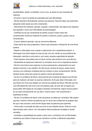 ESCOL A P R O F I S S IONAL D E A V E I R O 
possibilidades. Ajude-o a trabalhar, uma a uma, as áreas em que necessita de 
melhorar. 
- Envolver o aluno na tarefa de superação das suas dificuldades. 
- Dê-lhe atenção individualizada, sempre que possível. Faça-lhe saber que pode fazer 
perguntas sobre aquilo que não compreende. 
- Demonstrar-lhe interesse, atenção, simpatia, compreensão, são alguns dos aspectos 
que ajudarão o aluno com dificuldades de aprendizagem. 
- Certifique-se de que compreende as tarefas, porque muitas vezes não 
compreenderá. Divida as matérias em partes e comprove, passo a passo, que as 
compreendeu. 
- O aluno disléxico aprende, mas de uma forma diferente. 
- Estar atento aos seus progressos, mesmo que reduzidos e reforçá-los de uma forma 
positiva. 
- Repetir a informação nova e ajudar a relacioná-la com a experiência anterior. A 
informação nova deve repetir-se mais do que uma vez, devido ao seu problema de 
distracção, memória a curto prazo e, por vezes, escassa capacidade de atenção. 
- Pode requerer mais prática que um aluno normal, para dominar uma nova técnica. 
- Necessitará de ajuda para relacionar os conceitos novos com a experiência anterior. 
- Dar-lhe mais tempo para organizar os seus pensamentos, desempenhar as suas 
tarefas e terminar o seu trabalho. Se não houver controlo de tempo, estará menos 
nervoso e em melhores condições para lhe mostrar os seus conhecimentos. Dê-lhe 
também tempo extra para copiar do quadro e tomar apontamentos. 
- Se tem um problema de leitura, será possível que necessite de alguém que lhe leia 
parte do material e de fazer os exames oralmente. Se lê para obter informação, tem 
que fazê-lo em livros que estejam ao nível da sua aptidão de leitura. Recorde que tem 
uma dificuldade tão real como a de uma pessoa cega, da qual não se espera que 
possa obter informação de uma página impressa normalmente. Alguns alunos podem 
ler um texto correctamente em voz alta e, mesmo assim, não compreender o 
significado do texto. 
- Se tem um problema de leitura, trate de graduar as lições por conteúdos. Não espere 
que leia o mesmo número de palavras que um aluno sem problemas de qualquer tipo. 
No que a isto concerne, evite dar-lhe largas listas de palavras para aprender. 
- Tente evitar a correcção de todos os erros no seu trabalho escrito. Pode ser muito 
desmotivador para o aluno, ver uma página cheia de palavras corrigidas a caneta 
vermelha. 
- Considere a possibilidade de avaliar o aluno sem o confrontar com as dificuldades 
mecânicas que estão na base da sua má leitura e escrita, e deficiente capacidade 
União Europeia 
Fundo Social Europeu 
 