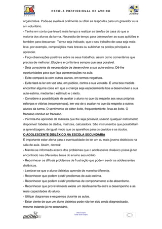 ESCOL A P R O F I S S IONAL D E A V E I R O 
organizativa. Pode-se avaliá-la oralmente ou ditar as respostas para um gravador ou a 
um voluntário. 
- Tenha em conta que levará mais tempo a realizar as tarefas de casa do que a 
maioria dos alunos da turma. Necessita de tempo para desenvolver as suas aptidões e 
também para descansar. Talvez seja indicado, que o seu trabalho de casa seja mais 
leve, por exemplo, composições mais breves ou sublinhar os pontos principais a 
aprender. 
- Faça observações positivas sobre os seus trabalhos, assim como comentários que 
precisa de melhorar. Elogie-a e conforte-a sempre que seja possível. 
- Seja consciente da necessidade de desenvolver a sua auto-estima. Dê-lhe 
oportunidades para que faça apresentações na aula. 
- Evite compará-la com outros alunos, em termos negativos. 
- Evite fazê-la ler em voz alta, em público, contra a sua vontade. É uma boa medida 
encontrar alguma coisa em que a criança seja especialmente boa a desenvolver a sua 
auto-estima, mediante o estímulo e o êxito. 
- Considere a possibilidade de avaliar o aluno no que diz respeito aos seus próprios 
esforços e vitórias (recompensas), em vez de o avaliar no que diz respeito a outros 
alunos da turma. O sentimento de obter êxito, frequentemente, leva ao êxito. O 
fracasso conduz ao fracasso. 
- Permita-lhe aprender da maneira que lhe seja possível, usando qualquer instrumento 
disponível: tabelas de dados, matrizes, calculadora. São instrumentos que possibilitam 
a aprendizagem, de igual modo que os aparelhos para os ouvidos e os óculos. 
O ADOLESCENTE DISLÉXICO NA ESCOLA SECUNDÁRIA 
É importante estar alerta para a eventualidade de ter um ou mais jovens disléxicos na 
sala de aula. Assim, deverá: 
- Manter-se informado acerca dos problemas que o adolescente disléxico possa já ter 
encontrado nas diferentes áreas do ensino secundário. 
- Reconhecer os difíceis problemas de frustração que podem sentir os adolescentes 
disléxicos. 
- Lembrar-se que o aluno disléxico aprende de maneira diferente. 
- Reconhecer que podem existir problemas de auto-estima. 
- Reconhecer que podem existir problemas de comportamento e de absentismo. 
- Reconhecer que provavelmente existe um desfasamento entre o desempenho e as 
reais capacidades do aluno. 
- Utilizar diagramas e esquemas durante as aulas. 
- Estar ciente de que um aluno disléxico pode não ter sido ainda diagnosticado, 
mesmo estando já no secundário. 
União Europeia 
Fundo Social Europeu 
 