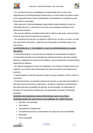 ESCOL A P R O F I S S IONAL D E A V E I R O 
- Ter consciência de que as estratégias de compensação que um aluno não 
diagnosticado (ou até diagnosticado) desenvolveu no ensino básico se podem revelar 
pouco adequadas face à maior complexidade e diversidade dos conteúdos que são 
leccionados no secundário. 
- Zelar para que o material pedagógico especializado esteja adaptado ao grau de 
maturidade do aluno, e não tanto ao nível das suas prestações escolares numa 
determinada disciplina. 
- Dar ao aluno disléxico anotações claras sobre a estrutura das aulas, para que desta 
forma lhe seja mais fácil assimilar os conteúdos. 
- Ter consciência de que para um disléxico é difícil ler em voz alta, e na aula, um texto 
que nunca tenha visto antes – pedir-lhe que o faça pode ser dramático para a sua 
auto-estima. 
A INTERVENÇÃO E O TRATAMENTO A DAR ÀS NECESSIDADES DO ALUNO 
DISLÉXICO 
- É importante adaptar o currículo para dar resposta às necessidades do disléxico. 
- É necessário proceder a uma selecção dos manuais escolares e de outro material 
educativo, adaptando-os quando tal se justifique, nunca esquecendo as características 
específicas do disléxico. 
- Os métodos pedagógicos devem ser adaptados, e de natureza multissensorial, para 
poderem ir ao encontro das necessidades dos alunos em geral e dos disléxicos em 
particular. 
- A aprendizagem é mais fácil quando se põem em jogo a audição, a visão, o tacto e o 
movimento. 
- O desenvolvimento e a utilização intensiva da memória a curto prazo (de trabalho) e 
dos vários tipos de memória a longo prazo – semântica, episódica e procedimental – 
são essenciais para a qualidade da atenção, da memorização, da capacidade de 
proceder ao cruzamento de referências e da capacidade de aceder à informação 
aprendida. 
DEVERÃO SER DESENVOLVIDAS ESTRATÉGIAS QUE FACILITEM A 
APRENDIZAGEM NOS SEGUINTES SUB-DOMÍNIOS DE COMPETÊNCIAS: 
• Atenção e concentração 
• Auto-estima 
• Competências interpessoais 
• Competências sociais e conhecimento das regras da vida em sociedade. 
• Motivação 
• Fala e linguagem 
União Europeia 
Fundo Social Europeu 
 