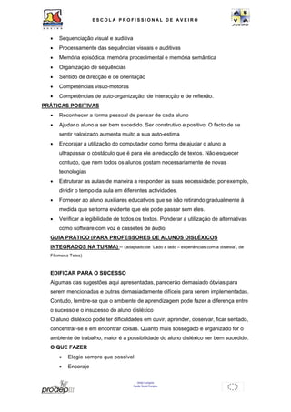ESCOL A P R O F I S S IONAL D E A V E I R O 
• Sequenciação visual e auditiva 
• Processamento das sequências visuais e auditivas 
• Memória episódica, memória procedimental e memória semântica 
• Organização de sequências 
• Sentido de direcção e de orientação 
• Competências visuo-motoras 
• Competências de auto-organização, de interacção e de reflexão. 
União Europeia 
Fundo Social Europeu 
PRÁTICAS POSITIVAS 
• Reconhecer a forma pessoal de pensar de cada aluno 
• Ajudar o aluno a ser bem sucedido. Ser construtivo e positivo. O facto de se 
sentir valorizado aumenta muito a sua auto-estima 
• Encorajar a utilização do computador como forma de ajudar o aluno a 
ultrapassar o obstáculo que é para ele a redacção de textos. Não esquecer 
contudo, que nem todos os alunos gostam necessariamente de novas 
tecnologias 
• Estruturar as aulas de maneira a responder às suas necessidade; por exemplo, 
dividir o tempo da aula em diferentes actividades. 
• Fornecer ao aluno auxiliares educativos que se irão retirando gradualmente à 
medida que se torna evidente que ele pode passar sem eles. 
• Verificar a legibilidade de todos os textos. Ponderar a utilização de alternativas 
como software com voz e cassetes de áudio. 
GUIA PRÁTICO (PARA PROFESSORES DE ALUNOS DISLÉXICOS 
INTEGRADOS NA TURMA) – (adaptado de “Lado a lado – experiências com a dislexia”, de 
Filomena Teles) 
EDIFICAR PARA O SUCESSO 
Algumas das sugestões aqui apresentadas, parecerão demasiado óbvias para 
serem mencionadas e outras demasiadamente difíceis para serem implementadas. 
Contudo, lembre-se que o ambiente de aprendizagem pode fazer a diferença entre 
o sucesso e o insucesso do aluno disléxico 
O aluno disléxico pode ter dificuldades em ouvir, aprender, observar, ficar sentado, 
concentrar-se e em encontrar coisas. Quanto mais sossegado e organizado for o 
ambiente de trabalho, maior é a possibilidade do aluno disléxico ser bem sucedido. 
O QUE FAZER 
• Elogie sempre que possível 
• Encoraje 
 