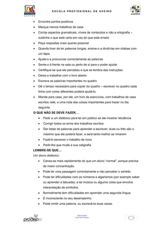 ESCOL A P R O F I S S IONAL D E A V E I R O 
• Encontre pontos positivos 
• Marque menos trabalhos de casa 
• Corrija aspectos gramaticais, níveis de conteúdos e não a ortografia – 
sublinhe o que está certo em vez do que está errado 
• Peça respostas orais quanto possível 
• Quando tiver de ler palavras longas, ensine-o a dividi-las em sílabas com 
União Europeia 
Fundo Social Europeu 
um lápis. 
• Ajude-o a pronunciar correctamente as palavras 
• Sente-o à frente na sala ou perto de si para o poder ajudar 
• Certifique-se que ele percebeu e que se lembra das instruções 
• Deixe-o trabalhar com o livro aberto 
• Escreva as palavras importantes no quadro 
• Dê o tempo necessário para copiar do quadro – escrever no quadro cada 
linha com cores diferentes poderá ajudá-lo. 
• Mande para casa, por ele, um livro de exercícios, com trabalhos de casa 
escritos nele, e uma nota das coisas importantes para trazer no dia 
seguinte. 
O QUE NÃO SE DEVE FAZER… 
• Pedir a um disléxico para ler em público se ele mostrar relutância 
• Corrigir todos os erros dos trabalhos escritos 
• Dar listas de palavras para aprender a escrever; duas ou três são o 
máximo que ele poderá fazer, e será tanto melhor se rimarem 
• Fazê-lo escrever o trabalho de novo 
• Pedir-lhe que mude a sua caligrafia 
LEMBRE-SE QUE… 
Um aluno disléxico: 
• Cansa-se mais rapidamente do que um aluno “normal”, porque precisa 
de maior concentração. 
• Pode ler uma passagem correctamente e não perceber o sentido. 
• Pode ter dificuldades com os números e algarismos (por exemplo saber 
ou aprender a tabuada), a ler música ou alguma coisa que envolva 
interpretação de símbolos. 
• Normalmente tem dificuldades em aprender uma segunda língua. 
• É inconsciente no seu desempenho. 
• Pode omitir uma palavra, ou escrevê-la duas vezes. 
 