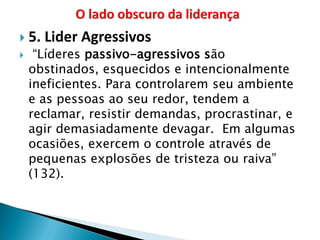 5. Lider Agressivos 
 “Líderes passivo-agressivos são obstinados, esquecidos e intencionalmente ineficientes. Para controlarem seu ambiente e as pessoas ao seu redor, tendem a reclamar, resistir demandas, procrastinar, e agir demasiadamente devagar. Em algumas ocasiões, exercem o controle através de pequenas explosões de tristeza ou raiva” (132).  