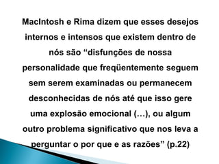 MacIntosh e Rima dizem que esses desejos internos e intensos que existem dentro de nós são “disfunções de nossa personalidade que freqüentemente seguem sem serem examinadas ou permanecem desconhecidas de nós até que isso gere uma explosão emocional (…), ou algum outro problema significativo que nos leva a perguntar o por que e as razões” (p.22)  