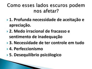 1. Profunda necessidade de aceitação e apreciação. 
2. Medo irracional de fracasso e sentimento de inadequação 
3. Necessidade de ter controle em tudo 
4. Perfeccionismo 
5. Desequilíbrio psicólogico  