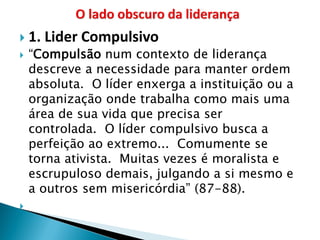 1. Lider Compulsivo 
“Compulsão num contexto de liderança descreve a necessidade para manter ordem absoluta. O líder enxerga a instituição ou a organização onde trabalha como mais uma área de sua vida que precisa ser controlada. O líder compulsivo busca a perfeição ao extremo... Comumente se torna ativista. Muitas vezes é moralista e escrupuloso demais, julgando a si mesmo e a outros sem misericórdia” (87-88). 
  