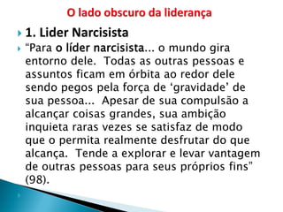 1. Lider Narcisista 
“Para o líder narcisista... o mundo gira entorno dele. Todas as outras pessoas e assuntos ficam em órbita ao redor dele sendo pegos pela força de ‘gravidade’ de sua pessoa... Apesar de sua compulsão a alcançar coisas grandes, sua ambição inquieta raras vezes se satisfaz de modo que o permita realmente desfrutar do que alcança. Tende a explorar e levar vantagem de outras pessoas para seus próprios fins” (98). 
  