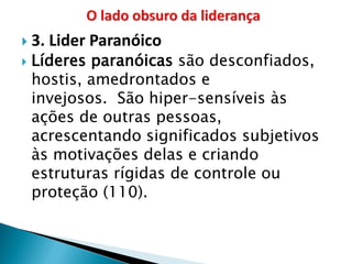 3. Lider Paranóico 
Líderes paranóicas são desconfiados, hostis, amedrontados e invejosos. São hiper-sensíveis às ações de outras pessoas, acrescentando significados subjetivos às motivações delas e criando estruturas rígidas de controle ou proteção (110).  
