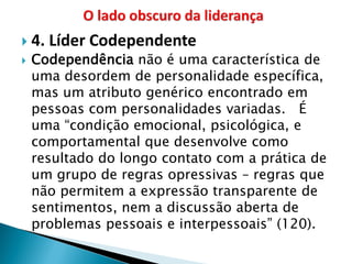 4. Líder Codependente 
Codependência não é uma característica de uma desordem de personalidade específica, mas um atributo genérico encontrado em pessoas com personalidades variadas. É uma “condição emocional, psicológica, e comportamental que desenvolve como resultado do longo contato com a prática de um grupo de regras opressivas – regras que não permitem a expressão transparente de sentimentos, nem a discussão aberta de problemas pessoais e interpessoais” (120).  