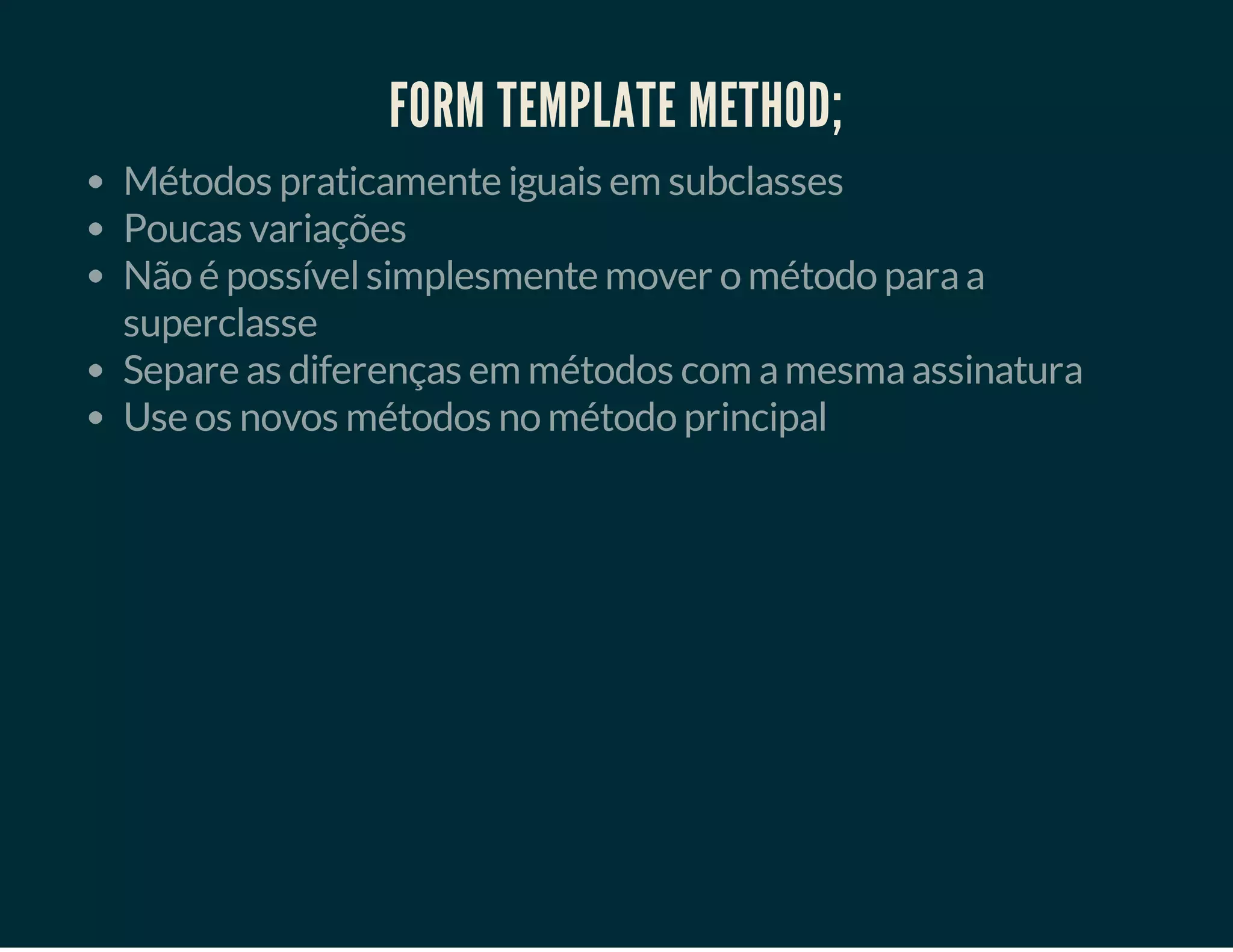 FORM TEMPLATE METHOD;
Métodos praticamente iguais em subclasses
Poucas variações
Não é possível simplesmente mover o método para a
superclasse
Separe as diferenças em métodos com a mesma assinatura
Use os novos métodos no método principal

 