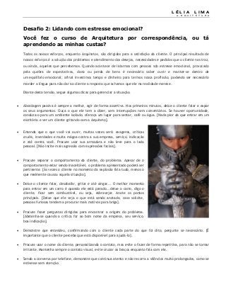 L É L I A L I M A
A R Q U I T E T U R A
Desafio 2: Lidando com estresse emocional?
Você fez o curso de Arquitetura por correspondência, ou tá
aprendendo as minhas custas?
Todos os nossos esforços, enquanto Arquitetos, são dirigidos para a satisfação do cliente. O principal resultado de
nossos esforços é a solução dos problemas e atendimento dos desejos, necessidades e pedidos que o cliente nos traz,
ou ainda, aqueles que percebemos. Quando acontece de lidarmos com pessoas sob estresse emocional, provocado
pela quebra de expectativas, dano ou perda de bens é necessário saber ouvir e manter-se dentro de
um equilíbrio emocional; afinal investimos tempo e dinheiro para termos nossa profissão, podendo ser necessário
morder a língua para não dar ao cliente a resposta que achamos que ele na realidade merece.
Diante desta tensão, segue algumas dicas para gerenciar a situação.
 Abordagem passiva é sempre a melhor, agir de forma assertiva. Nos primeiros minutos, deixe o cliente falar e expor
os seus argumentos. Ouça o que ele tem a dizer, sem interrupções nem comentários. Se houver oportunidade,
conduza-o para um ambiente isolado, ofereça um lugar para sentar, café ou água. [Nada pior do que entrar em um
escritório e ver um cliente gritando com o Arquiteto].
 Entenda que o que você vai ouvir, muitas vezes será: exageros, críticas
cruéis, inverdades e muita mágoa contra a sua empresa, serviço, indicação
e até contra você. Procure usar sua armadura e não leve para o lado
pessoal. [Não incite mais agressão com expressões faciais].
 Procure separar o comportamento do cliente, do problema. Apesar de o
comportamento estar sendo inaceitável, o problema apresentado poderá ser
pertinente. [Às vezes o cliente no momento da explosão fala tudo, menos o
que realmente causou aquela situação].
 Deixe o cliente falar, desabafar, gritar e até xingar... O melhor momento
para entrar em um carro é quando ele está parado...deixe o carro, digo o
cliente, ficar sem combustível, ou seja, esbravejar. Anote os pontos
principais. [Deixe que ele veja o que está sendo anotado, caso solicite,
pessoas furiosas tendem a procurar mais motivos para briga].
 Procure fazer perguntas dirigidas para encontrar a origem do problema.
[Abstenha-se quando a crítica for ao bom nome da empresa, seu serviço,
boa indicação].
 Demonstre que entendeu, confirmando com o cliente cada parte do que foi dito, pergunte se necessário. [É
importante que o cliente perceba que está disponível para ajudá-lo].
 Procure usar o nome do cliente, personalizando o contato, mas evite o fazer de forma repetitiva, para não se tornar
irritante. Mantenha sempre o contato visual, evite cruzar os braços enquanto fala com ele.
 Sendo a conversa por telefone, demonstre que continua atento e não recorra a silêncios muito prolongados, como se
estivesse sem atenção.
 