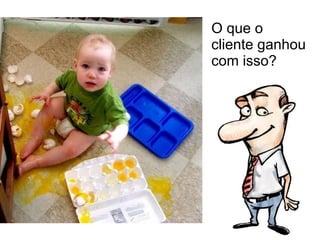 O que o  cliente ganhou com isso? 