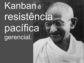 Kanban   é   resistência  pacífica   gerencial. 