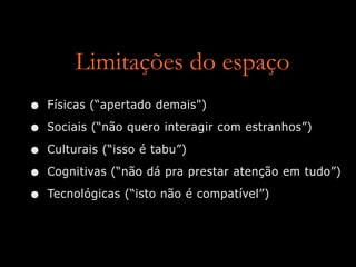 Limitações do espaço
• Físicas (“apertado demais")
• Sociais (“não quero interagir com estranhos”)
• Culturais (“isso é tabu”)
• Cognitivas (“não dá pra prestar atenção em tudo”)
• Tecnológicas (“isto não é compatível”)
 