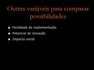 Outras variáveis para comparar
possibilidades
• Facilidade de implementação
• Potencial de inovação
• Impacto social
 