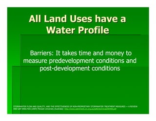 All Land Uses have a
                 Water Profile

         Barriers: It takes time and money to
        measure predevelopment conditions and
             post-development conditions




STORMWATER FLOW AND QUALITY, AND THE EFFECTIVENESS OF NON-PROPRIETARY STORMWATER TREATMENT MEASURES — A REVIEW
AND GAP ANALYSIS (2004) Monash University (Australia) http://www.catchment.crc.org.au/pdfs/technical200408.pdf
 