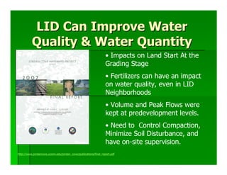 LID Can Improve Water
          Quality & Water Quantity
                                                                  • Impacts on Land Start At the
                                                                  Grading Stage
                                                                  • Fertilizers can have an impact
                                                                  on water quality, even in LID
                                                                  Neighborhoods
                                                                  • Volume and Peak Flows were
                                                                  kept at predevelopment levels.
                                                                  • Need to Control Compaction,
                                                                  Minimize Soil Disturbance, and
                                                                  have on-site supervision.
http://www.jordancove.uconn.edu/jordan_cove/publications/final_report.pdf
 