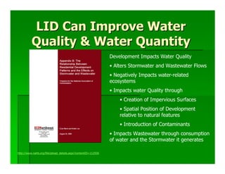 LID Can Improve Water
          Quality & Water Quantity
                                                               Development Impacts Water Quality
                                                               • Alters Stormwater and Wastewater Flows
                                                               • Negatively Impacts water-related
                                                               ecosystems
                                                               • Impacts water Quality through
                                                                   • Creation of Impervious Surfaces
                                                                   • Spatial Position of Development
                                                                   relative to natural features
                                                                   • Introduction of Contaminants
                                                               • Impacts Wastewater through consumption
                                                               of water and the Stormwater it generates

http://www.nahb.org/fileUpload_details.aspx?contentID=112936
 