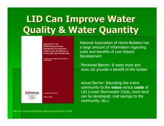 LID Can Improve Water
          Quality & Water Quantity
                                                               National Association of Home-Builders has
                                                               a large amount of information regarding
                                                               costs and benefits of Low Impact
                                                               Development

                                                               Perceived Barrier: It costs more and
                                                               does not provide a benefit to the builder


                                                               Actual Barrier: Educating the entire
                                                               community to the value versus costs of
                                                               LID (Lower Stormwater Costs, more land
                                                               can be developed; cost savings to the
                                                               community, etc.)

http://www.nahb.org/fileUpload_details.aspx?contentID=112936
 