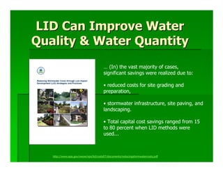 LID Can Improve Water
Quality & Water Quantity
                                        … (In) the vast majority of cases,
                                        significant savings were realized due to:

                                        • reduced costs for site grading and
                                        preparation,

                                        • stormwater infrastructure, site paving, and
                                        landscaping.

                                        • Total capital cost savings ranged from 15
                                        to 80 percent when LID methods were
                                        used...



   http://www.epa.gov/owow/nps/lid/costs07/documents/reducingstormwatercosts.pdf
 