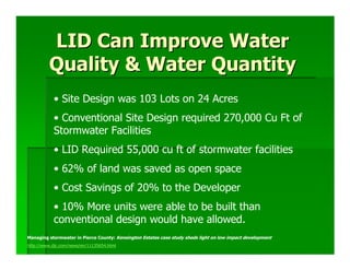 LID Can Improve Water
         Quality & Water Quantity
           • Site Design was 103 Lots on 24 Acres
           • Conventional Site Design required 270,000 Cu Ft of
           Stormwater Facilities
           • LID Required 55,000 cu ft of stormwater facilities
           • 62% of land was saved as open space
           • Cost Savings of 20% to the Developer
           • 10% More units were able to be built than
           conventional design would have allowed.
Managing stormwater in Pierce County: Kensington Estates case study sheds light on low impact development
http://www.djc.com/news/en/11135654.html
 