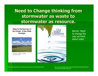 Need to Change thinking from
             stormwater as waste to
             stormwater as resource.
                                                                                           Barrier: Need
                                                                                           to change the
                                                                                           way we think
                                                                                           about water




http://waterparadigm.org/indexen.php?web=./home/homeen.html   http://www.onthecommons.org/media/pdf/original/OurWaterC
                                                              omonsOctober2008English.pdf
 