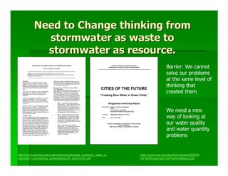 Need to Change thinking from
             stormwater as waste to
             stormwater as resource.
                                                                                     Barrier: We cannot
                                                                                     solve our problems
                                                                                     at the same level of
                                                                                     thinking that
                                                                                     created them


                                                                                     We need a new
                                                                                     way of looking at
                                                                                     our water quality
                                                                                     and water quantity
                                                                                     problems


http://www.clemson.edu/restoration/events/past_events/sc_water_re   http://www.coe.neu.edu/environment/DOCUM
sources/t4_proceedings_presentations/t4_zip/zimmer.pdf              ENTS/Wingspread%20Final%20Report.pdf
 