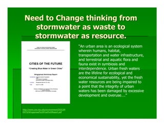 Need to Change thinking from
   stormwater as waste to
   stormwater as resource.
                                           “An urban area is an ecological system
                                           wherein humans, habitat,
                                           transportation and water infrastructure,
                                           and terrestrial and aquatic flora and
                                           fauna exist in symbiosis and
                                           interdependence. Urban fresh waters
                                           are the lifeline for ecological and
                                           economical sustainability, yet the fresh
                                           water resources are being impaired to
                                           a point that the integrity of urban
                                           waters has been damaged by excessive
                                           development and overuse….”


http://www.coe.neu.edu/environment/DOCUM
ENTS/Wingspread%20Final%20Report.pdf
 