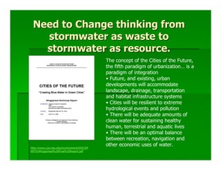 Need to Change thinking from
   stormwater as waste to
   stormwater as resource.
                                           The concept of the Cities of the Future,
                                           the fifth paradigm of urbanization… is a
                                           paradigm of integration
                                           • Future, and existing, urban
                                           developments will accommodate
                                           landscape, drainage, transportation
                                           and habitat infrastructure systems
                                           • Cities will be resilient to extreme
                                           hydrological events and pollution
                                           • There will be adequate amounts of
                                           clean water for sustaining healthy
                                           human, terrestrial and aquatic lives
                                           • There will be an optimal balance
                                           between recreation, navigation and
                                           other economic uses of water.
http://www.coe.neu.edu/environment/DOCUM
ENTS/Wingspread%20Final%20Report.pdf
 