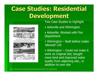 Case Studies: Residential
        Development
                                                        Two Case Studies to highlight
                                                        • Asheville and Wilmington
                                                        • Asheville: Worked with Fire
                                                        Department
                                                        • Wilmington – Built before codes
                                                        ‘allowed’ LID
                                                        • Wilmington – Could not make it
                                                        work on original site; bought
                                                        more land and improved water
                                                        quality from adjoining site., in
                                                        addition to own site
http://www.ces.ncsu.edu/depts/agecon/WECO/lid/documents/NC_LID_Guidebook.pdf
 