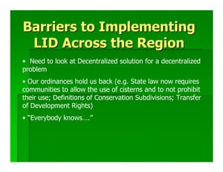 Barriers to Implementing
 LID Across the Region
• Need to look at Decentralized solution for a decentralized
problem
• Our ordinances hold us back (e.g. State law now requires
communities to allow the use of cisterns and to not prohibit
their use; Definitions of Conservation Subdivisions; Transfer
of Development Rights)
• “Everybody knows….”
 