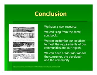 Conclusion
                                                  We have a new resource
                                                  We can ‘sing from the same
                                                  songbook.’
                                                  We can customize our solutions
                                                  to meet the requirements of our
                                                  communities and our region.
                                                  We can have a Win-Win-Win for
                                                  the consumer, the developer,
                                                  and the community.

http://www.ces.ncsu.edu/depts/agecon/WECO/lid/documents/NC_LID_Guidebook.pdf
 