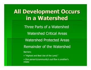 All Development Occurs
     in a Watershed
   Three Parts of a Watershed
       Watershed Critical Areas
    Watershed Protected Areas
   Remainder of the Watershed
   Barriers:
   • “Highest and Best Use of the Land;”
   • One person’s/community’s out-flow is another’s
   intake
 