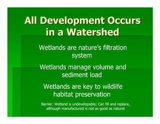 All Development Occurs
     in a Watershed
  Wetlands are nature’s filtration
             system
  Wetlands manage volume and
         sediment load
    Wetlands are key to wildlife
      habitat preservation
   Barrier: Wetland is undevelopable; Can fill and replace,
      although manufactured is not as good as natural
 