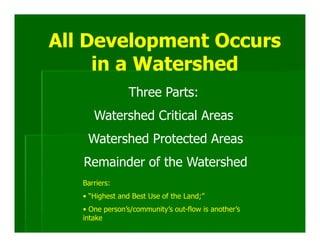All Development Occurs
     in a Watershed
                Three Parts:
      Watershed Critical Areas
    Watershed Protected Areas
   Remainder of the Watershed
   Barriers:
   • “Highest and Best Use of the Land;”
   • One person’s/community’s out-flow is another’s
   intake
 