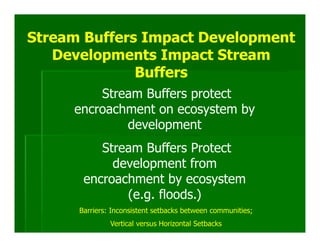 Stream Buffers Impact Development
   Developments Impact Stream
              Buffers
         Stream Buffers protect
     encroachment on ecosystem by
             development
          Stream Buffers Protect
            development from
       encroachment by ecosystem
              (e.g. floods.)
      Barriers: Inconsistent setbacks between communities;
               Vertical versus Horizontal Setbacks
 