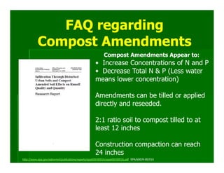 FAQ regarding
          Compost Amendments
                                                          Compost Amendments Appear to:
                                                    • Increase Concentrations of N and P
                                                    • Decrease Total N & P (Less water
                                                    means lower concentration)

                                                    Amendments can be tilled or applied
                                                    directly and reseeded.

                                                    2:1 ratio soil to compost tilled to at
                                                    least 12 inches

                                                    Construction compaction can reach
                                                    24 inches
http://www.epa.gov/ednnrmrl/publications/reports/epa600r00016/epa600r00016.pdf EPA/600/R-00/016
 